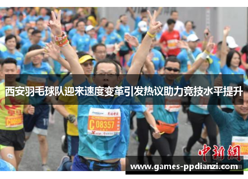 西安羽毛球队迎来速度变革引发热议助力竞技水平提升