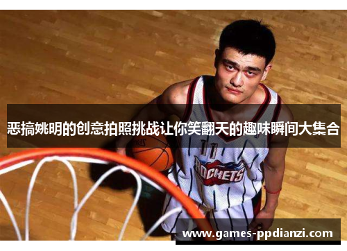 恶搞姚明的创意拍照挑战让你笑翻天的趣味瞬间大集合