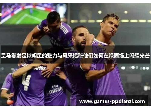 皇马卷发足球明星的魅力与风采揭秘他们如何在绿茵场上闪耀光芒