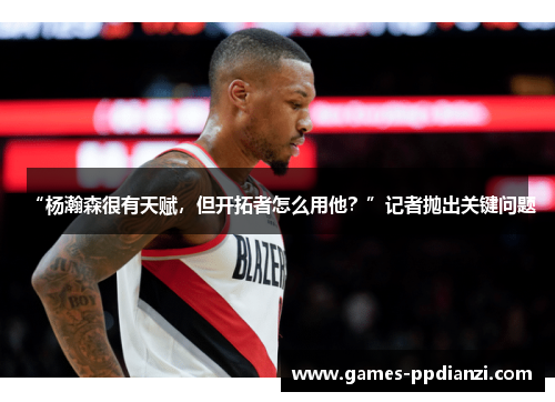 “杨瀚森很有天赋，但开拓者怎么用他？”记者抛出关键问题